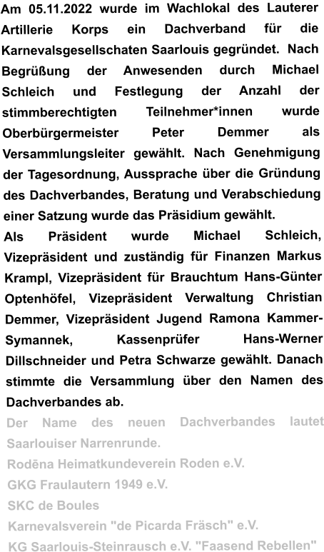 Am 05.11.2022 wurde im Wachlokal des Lauterer Artillerie Korps ein Dachverband für die Karnevalsgesellschaten Saarlouis gegründet.  Nach Begrüßung der Anwesenden durch Michael Schleich und Festlegung der Anzahl der stimmberechtigten Teilnehmer*innen wurde Oberbürgermeister Peter Demmer als Versammlungsleiter gewählt. Nach Genehmigung der Tagesordnung, Aussprache über die Gründung des Dachverbandes, Beratung und Verabschiedung einer Satzung wurde das Präsidium gewählt. Als Präsident wurde Michael Schleich, Vizepräsident und zuständig für Finanzen Markus Krampl, Vizepräsident für Brauchtum Hans-Günter Optenhöfel, Vizepräsident Verwaltung Christian Demmer, Vizepräsident Jugend Ramona Kammer-Symannek, Kassenprüfer Hans-Werner Dillschneider und Petra Schwarze gewählt. Danach stimmte die Versammlung über den Namen des Dachverbandes ab. Der Name des neuen Dachverbandes lautet Saarlouiser Narrenrunde. Rodēna Heimatkundeverein Roden e.V. GKG Fraulautern 1949 e.V. SKC de Boules Karnevalsverein "de Picarda Fräsch" e.V. KG Saarlouis-Steinrausch e.V. "Faasend Rebellen"
